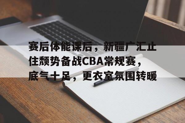 贝博体育 -赛后体能课后，新疆广汇止住颓势备战CBA常规赛，底气十足，更衣室氛围转暖的简单介绍